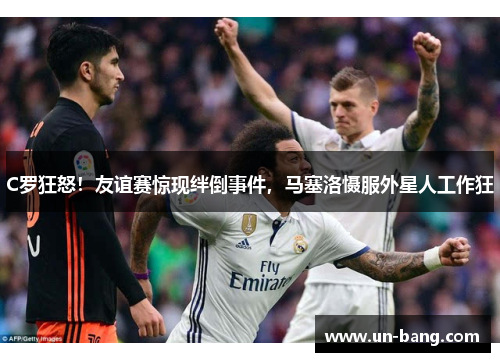 C罗狂怒！友谊赛惊现绊倒事件，马塞洛慑服外星人工作狂